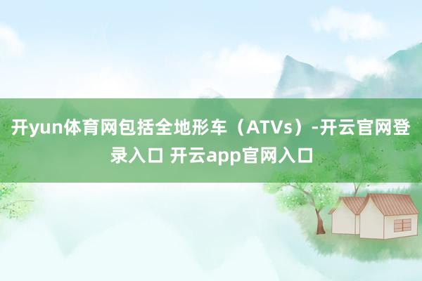 开yun体育网包括全地形车（ATVs）-开云官网登录入口 开云app官网入口