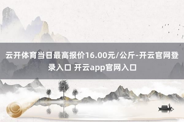 云开体育当日最高报价16.00元/公斤-开云官网登录入口 开云app官网入口