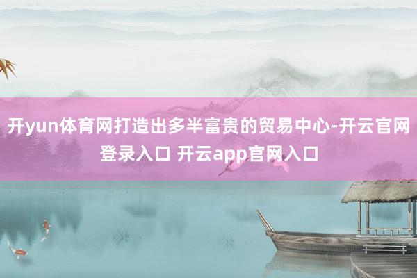 开yun体育网打造出多半富贵的贸易中心-开云官网登录入口 开云app官网入口