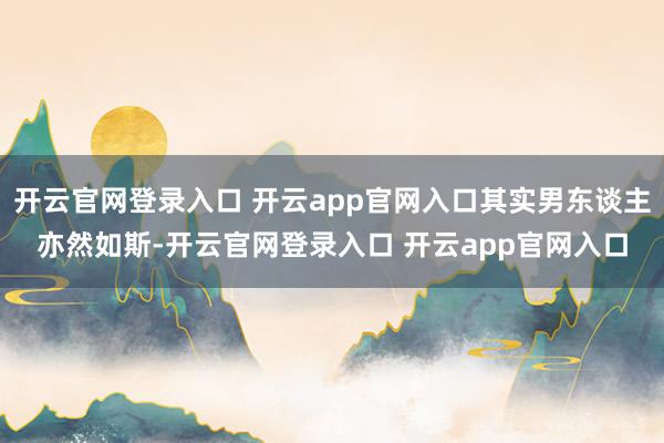 开云官网登录入口 开云app官网入口其实男东谈主亦然如斯-开云官网登录入口 开云app官网入口