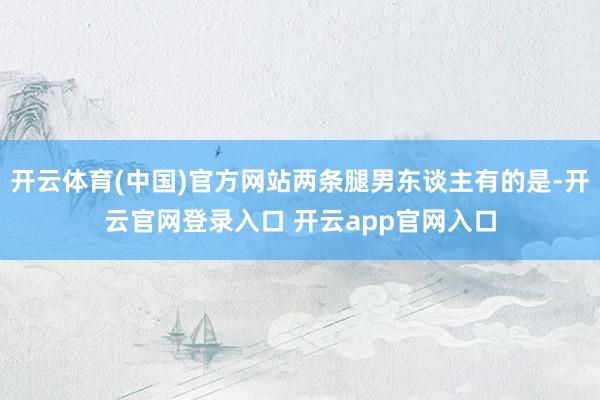 开云体育(中国)官方网站两条腿男东谈主有的是-开云官网登录入口 开云app官网入口