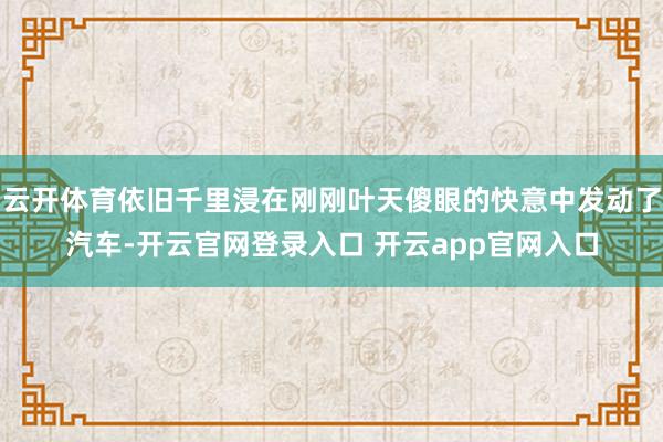 云开体育依旧千里浸在刚刚叶天傻眼的快意中发动了汽车-开云官网登录入口 开云app官网入口