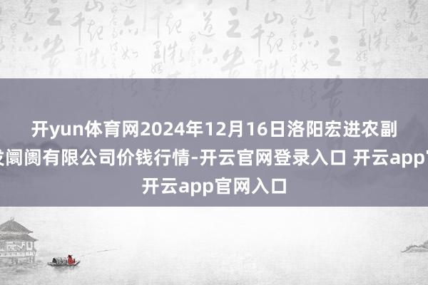 开yun体育网2024年12月16日洛阳宏进农副居品批发阛阓有限公司价钱行情-开云官网登录入口 开云app官网入口