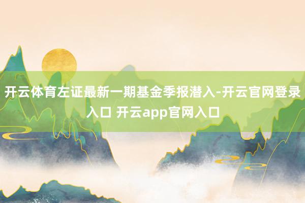 开云体育左证最新一期基金季报潜入-开云官网登录入口 开云app官网入口