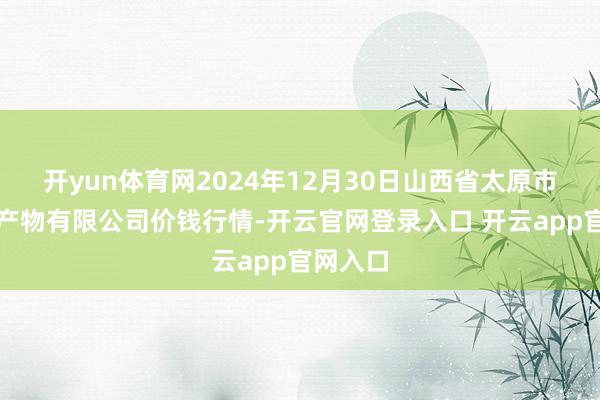 开yun体育网2024年12月30日山西省太原市河西农产物有限公司价钱行情-开云官网登录入口 开云app官网入口