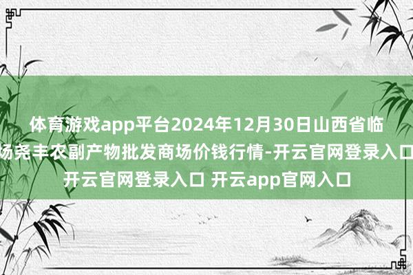 体育游戏app平台2024年12月30日山西省临汾市尧王人区奶牛场尧丰农副产物批发商场价钱行情-开云官网登录入口 开云app官网入口