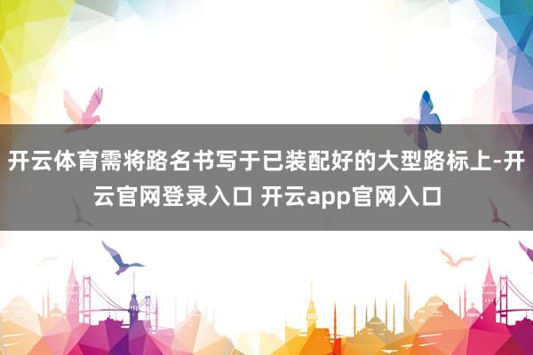 开云体育需将路名书写于已装配好的大型路标上-开云官网登录入口 开云app官网入口