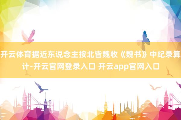 开云体育据近东说念主按北皆魏收《魏书》中纪录算计-开云官网登录入口 开云app官网入口