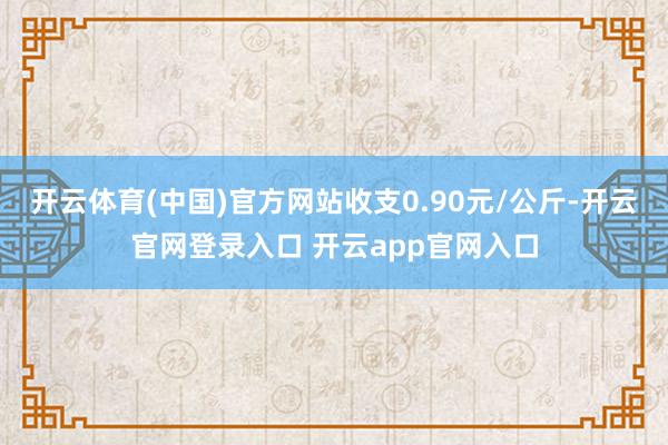 开云体育(中国)官方网站收支0.90元/公斤-开云官网登录入口 开云app官网入口