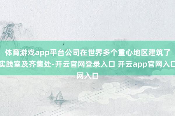 体育游戏app平台公司在世界多个重心地区建筑了实践室及齐集处-开云官网登录入口 开云app官网入口