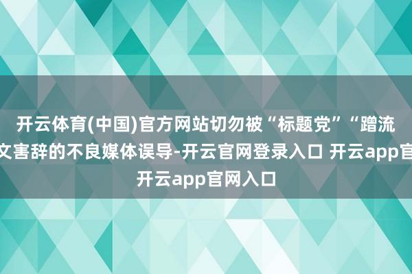 开云体育(中国)官方网站切勿被“标题党”“蹭流量”以文害辞的不良媒体误导-开云官网登录入口 开云app官网入口