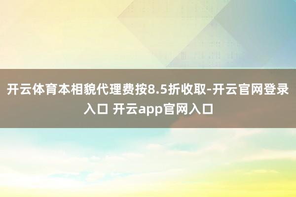 开云体育本相貌代理费按8.5折收取-开云官网登录入口 开云app官网入口