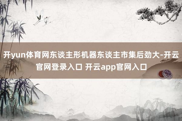 开yun体育网东谈主形机器东谈主市集后劲大-开云官网登录入口 开云app官网入口