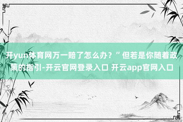 开yun体育网万一赔了怎么办？”但若是你随着政策的指引-开云官网登录入口 开云app官网入口