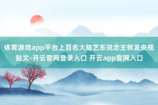 体育游戏app平台上百名大陆艺东说念主转发央视贴文-开云官网登录入口 开云app官网入口