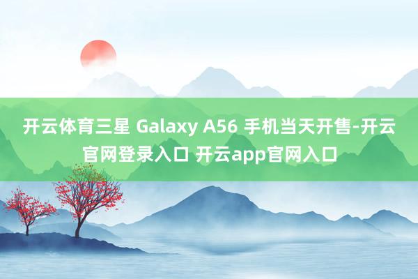 开云体育三星 Galaxy A56 手机当天开售-开云官网登录入口 开云app官网入口