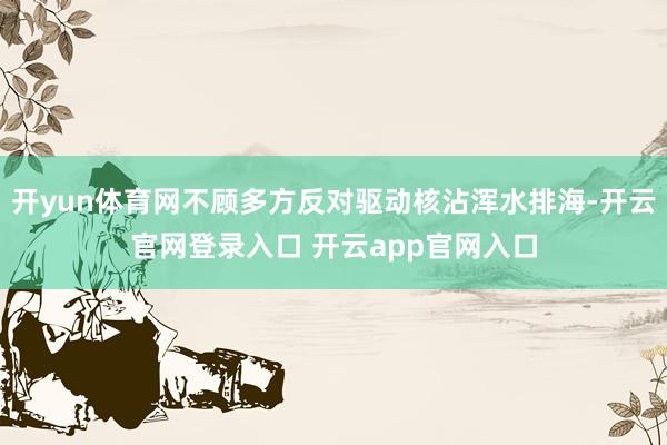 开yun体育网不顾多方反对驱动核沾浑水排海-开云官网登录入口 开云app官网入口