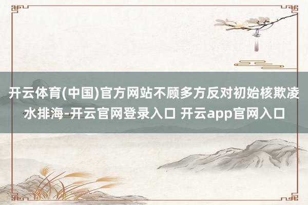 开云体育(中国)官方网站不顾多方反对初始核欺凌水排海-开云官网登录入口 开云app官网入口