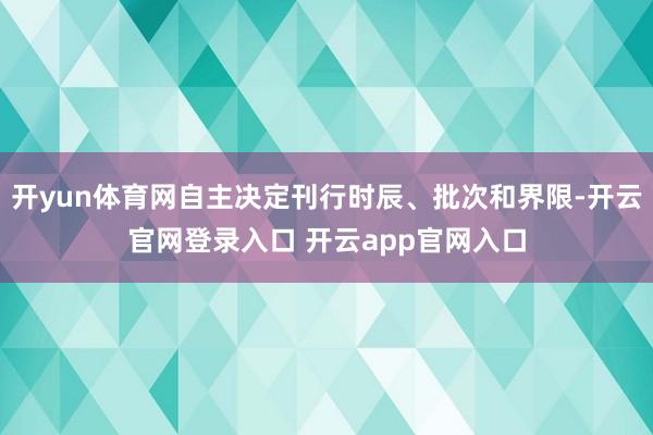 开yun体育网自主决定刊行时辰、批次和界限-开云官网登录入口 开云app官网入口